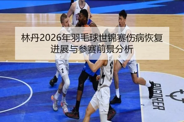 林丹2026年羽毛球世锦赛伤病恢复进展与参赛前景分析